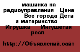 машинка на радиоуправлении › Цена ­ 1 000 - Все города Дети и материнство » Игрушки   . Ингушетия респ.